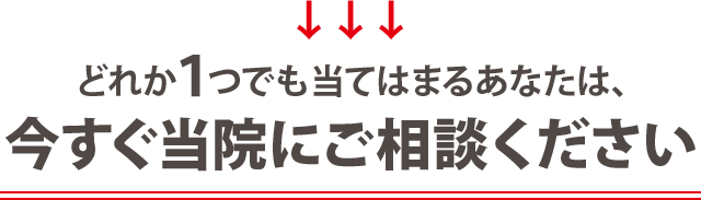 どれか一つでも当てはまる方は 今すぐに当院にご相談ください！